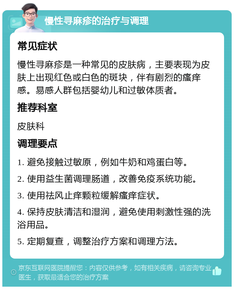 慢性寻麻疹的治疗与调理 常见症状 慢性寻麻疹是一种常见的皮肤病，主要表现为皮肤上出现红色或白色的斑块，伴有剧烈的瘙痒感。易感人群包括婴幼儿和过敏体质者。 推荐科室 皮肤科 调理要点 1. 避免接触过敏原，例如牛奶和鸡蛋白等。 2. 使用益生菌调理肠道，改善免疫系统功能。 3. 使用祛风止痒颗粒缓解瘙痒症状。 4. 保持皮肤清洁和湿润，避免使用刺激性强的洗浴用品。 5. 定期复查，调整治疗方案和调理方法。