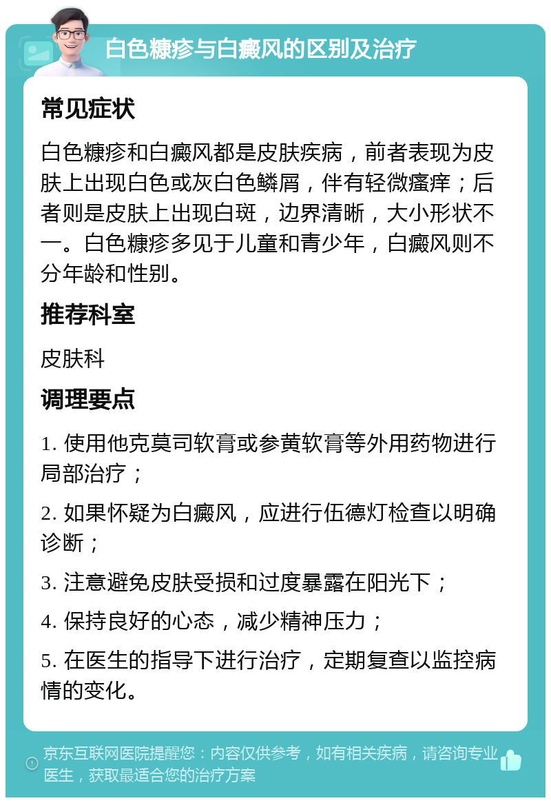 白色糠疹与白癜风的区别及治疗 常见症状 白色糠疹和白癜风都是皮肤疾病，前者表现为皮肤上出现白色或灰白色鳞屑，伴有轻微瘙痒；后者则是皮肤上出现白斑，边界清晰，大小形状不一。白色糠疹多见于儿童和青少年，白癜风则不分年龄和性别。 推荐科室 皮肤科 调理要点 1. 使用他克莫司软膏或参黄软膏等外用药物进行局部治疗； 2. 如果怀疑为白癜风，应进行伍德灯检查以明确诊断； 3. 注意避免皮肤受损和过度暴露在阳光下； 4. 保持良好的心态，减少精神压力； 5. 在医生的指导下进行治疗，定期复查以监控病情的变化。