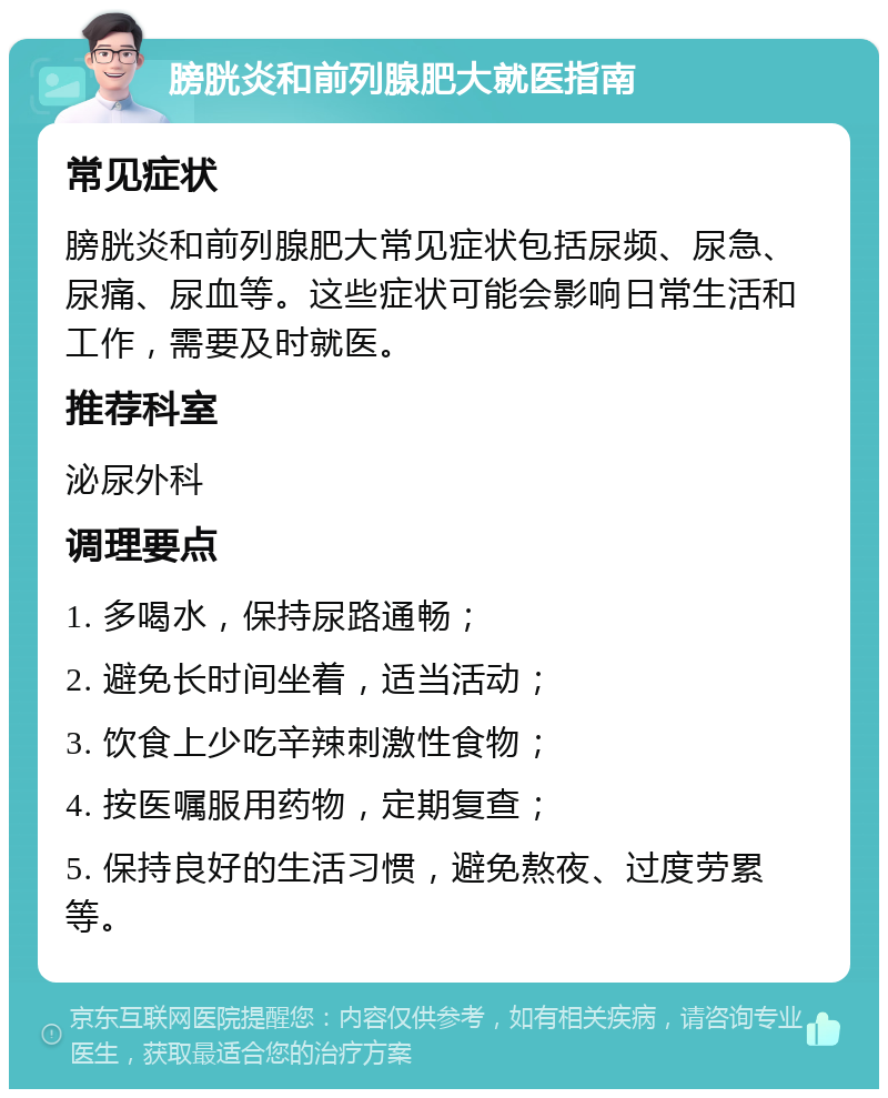 膀胱炎和前列腺肥大就医指南 常见症状 膀胱炎和前列腺肥大常见症状包括尿频、尿急、尿痛、尿血等。这些症状可能会影响日常生活和工作，需要及时就医。 推荐科室 泌尿外科 调理要点 1. 多喝水，保持尿路通畅； 2. 避免长时间坐着，适当活动； 3. 饮食上少吃辛辣刺激性食物； 4. 按医嘱服用药物，定期复查； 5. 保持良好的生活习惯，避免熬夜、过度劳累等。