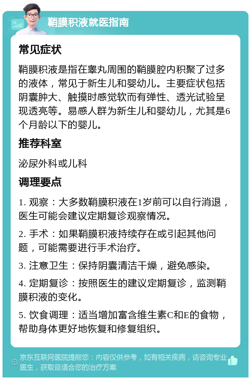 鞘膜积液就医指南 常见症状 鞘膜积液是指在睾丸周围的鞘膜腔内积聚了过多的液体，常见于新生儿和婴幼儿。主要症状包括阴囊肿大、触摸时感觉软而有弹性、透光试验呈现透亮等。易感人群为新生儿和婴幼儿，尤其是6个月龄以下的婴儿。 推荐科室 泌尿外科或儿科 调理要点 1. 观察：大多数鞘膜积液在1岁前可以自行消退，医生可能会建议定期复诊观察情况。 2. 手术：如果鞘膜积液持续存在或引起其他问题，可能需要进行手术治疗。 3. 注意卫生：保持阴囊清洁干燥，避免感染。 4. 定期复诊：按照医生的建议定期复诊，监测鞘膜积液的变化。 5. 饮食调理：适当增加富含维生素C和E的食物，帮助身体更好地恢复和修复组织。