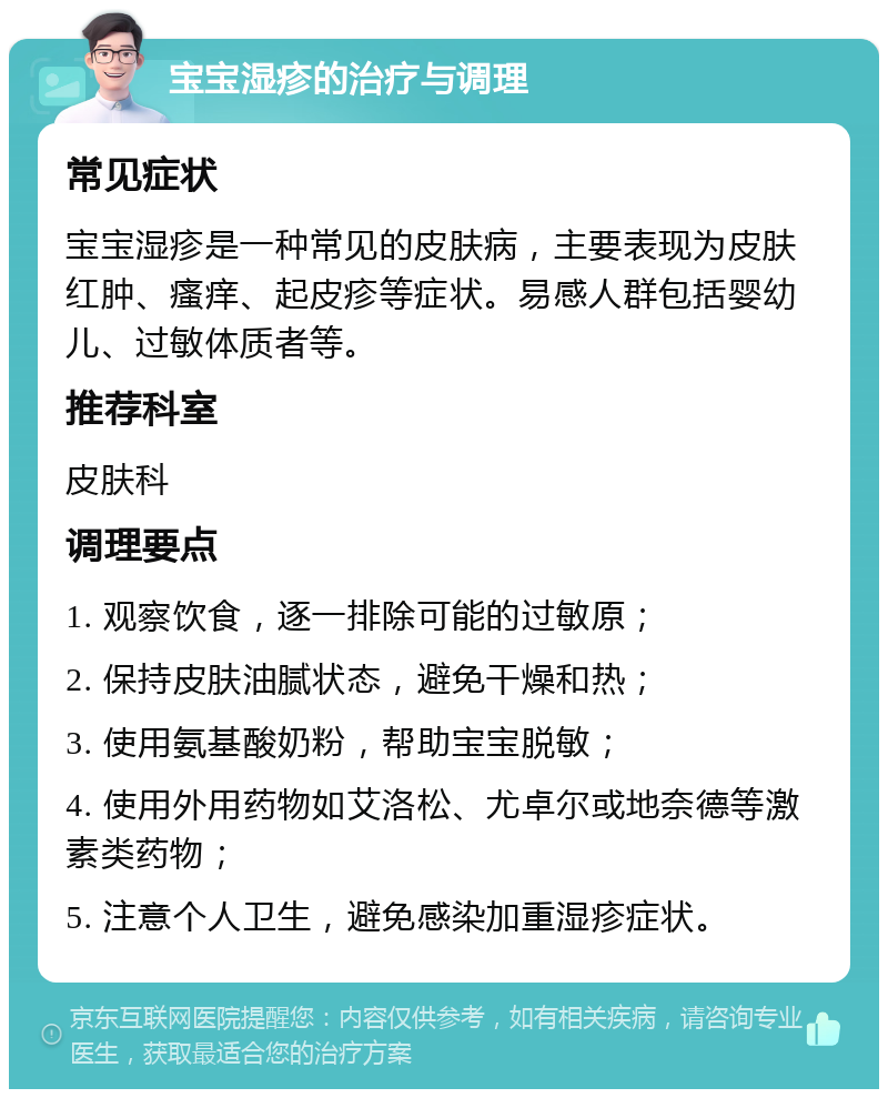 宝宝湿疹的治疗与调理 常见症状 宝宝湿疹是一种常见的皮肤病，主要表现为皮肤红肿、瘙痒、起皮疹等症状。易感人群包括婴幼儿、过敏体质者等。 推荐科室 皮肤科 调理要点 1. 观察饮食，逐一排除可能的过敏原； 2. 保持皮肤油腻状态，避免干燥和热； 3. 使用氨基酸奶粉，帮助宝宝脱敏； 4. 使用外用药物如艾洛松、尤卓尔或地奈德等激素类药物； 5. 注意个人卫生，避免感染加重湿疹症状。