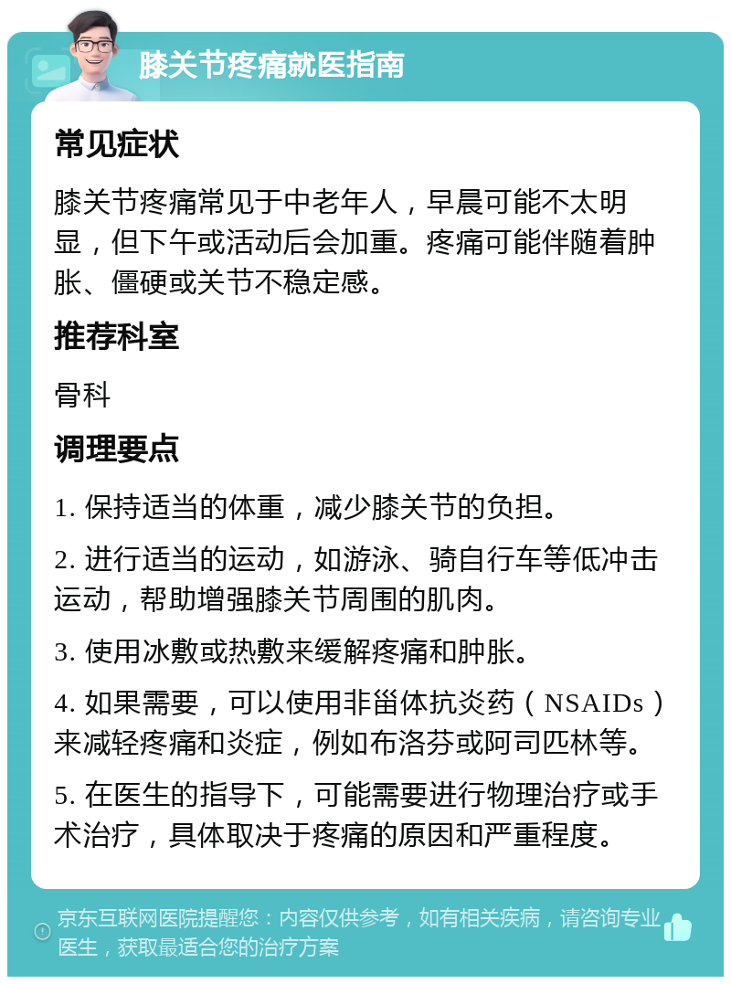 膝关节疼痛就医指南 常见症状 膝关节疼痛常见于中老年人，早晨可能不太明显，但下午或活动后会加重。疼痛可能伴随着肿胀、僵硬或关节不稳定感。 推荐科室 骨科 调理要点 1. 保持适当的体重，减少膝关节的负担。 2. 进行适当的运动，如游泳、骑自行车等低冲击运动，帮助增强膝关节周围的肌肉。 3. 使用冰敷或热敷来缓解疼痛和肿胀。 4. 如果需要，可以使用非甾体抗炎药（NSAIDs）来减轻疼痛和炎症，例如布洛芬或阿司匹林等。 5. 在医生的指导下，可能需要进行物理治疗或手术治疗，具体取决于疼痛的原因和严重程度。