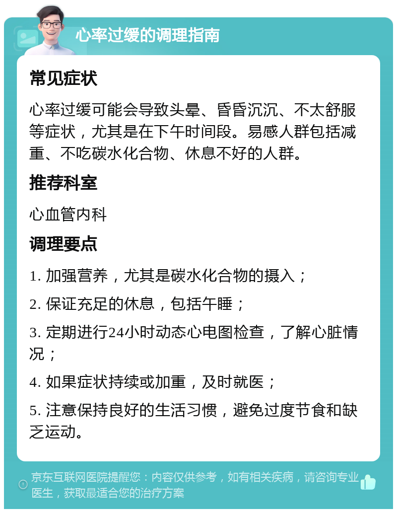 心率过缓的调理指南 常见症状 心率过缓可能会导致头晕、昏昏沉沉、不太舒服等症状，尤其是在下午时间段。易感人群包括减重、不吃碳水化合物、休息不好的人群。 推荐科室 心血管内科 调理要点 1. 加强营养，尤其是碳水化合物的摄入； 2. 保证充足的休息，包括午睡； 3. 定期进行24小时动态心电图检查，了解心脏情况； 4. 如果症状持续或加重，及时就医； 5. 注意保持良好的生活习惯，避免过度节食和缺乏运动。