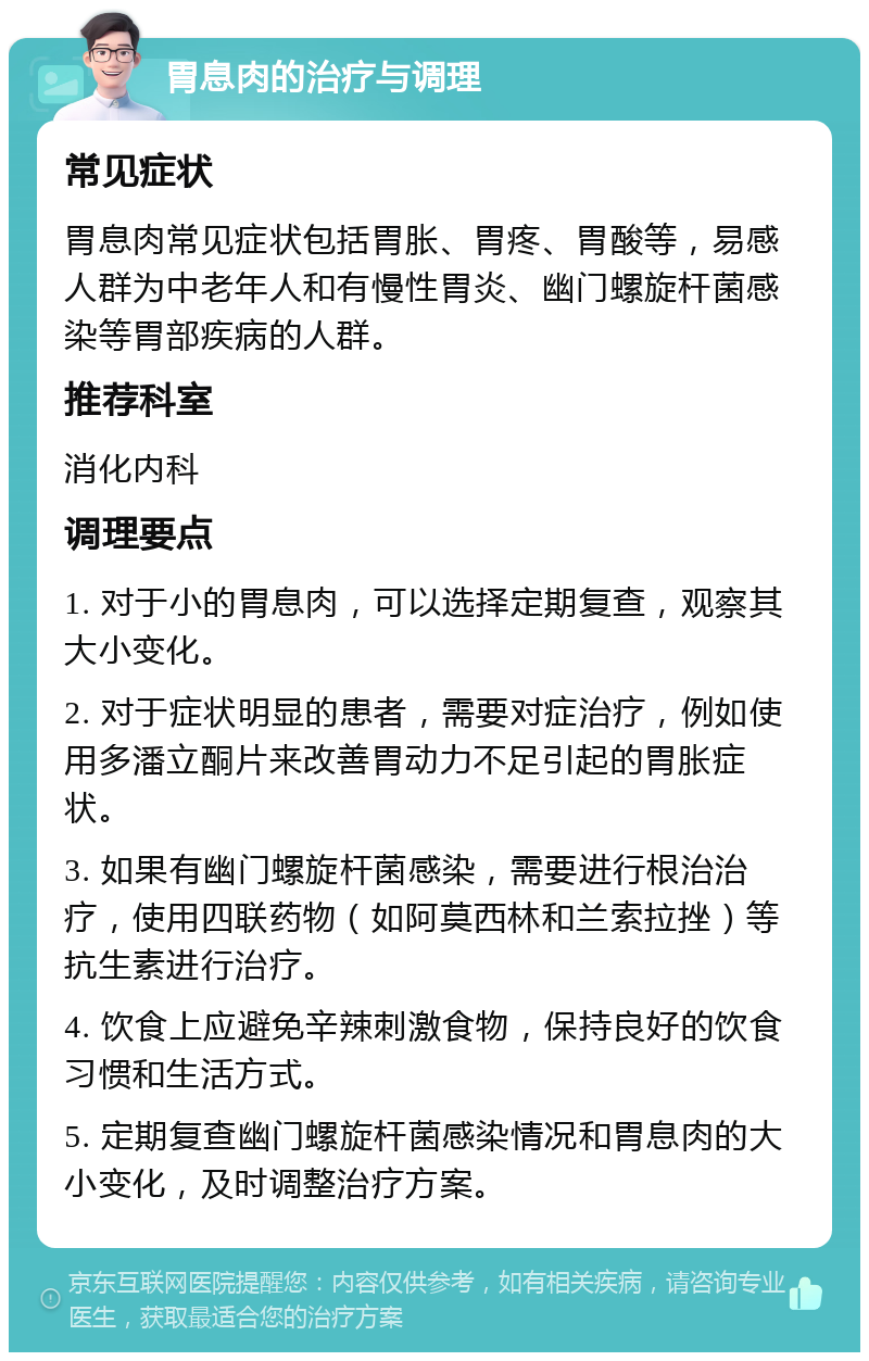 胃息肉的治疗与调理 常见症状 胃息肉常见症状包括胃胀、胃疼、胃酸等，易感人群为中老年人和有慢性胃炎、幽门螺旋杆菌感染等胃部疾病的人群。 推荐科室 消化内科 调理要点 1. 对于小的胃息肉，可以选择定期复查，观察其大小变化。 2. 对于症状明显的患者，需要对症治疗，例如使用多潘立酮片来改善胃动力不足引起的胃胀症状。 3. 如果有幽门螺旋杆菌感染，需要进行根治治疗，使用四联药物（如阿莫西林和兰索拉挫）等抗生素进行治疗。 4. 饮食上应避免辛辣刺激食物，保持良好的饮食习惯和生活方式。 5. 定期复查幽门螺旋杆菌感染情况和胃息肉的大小变化，及时调整治疗方案。