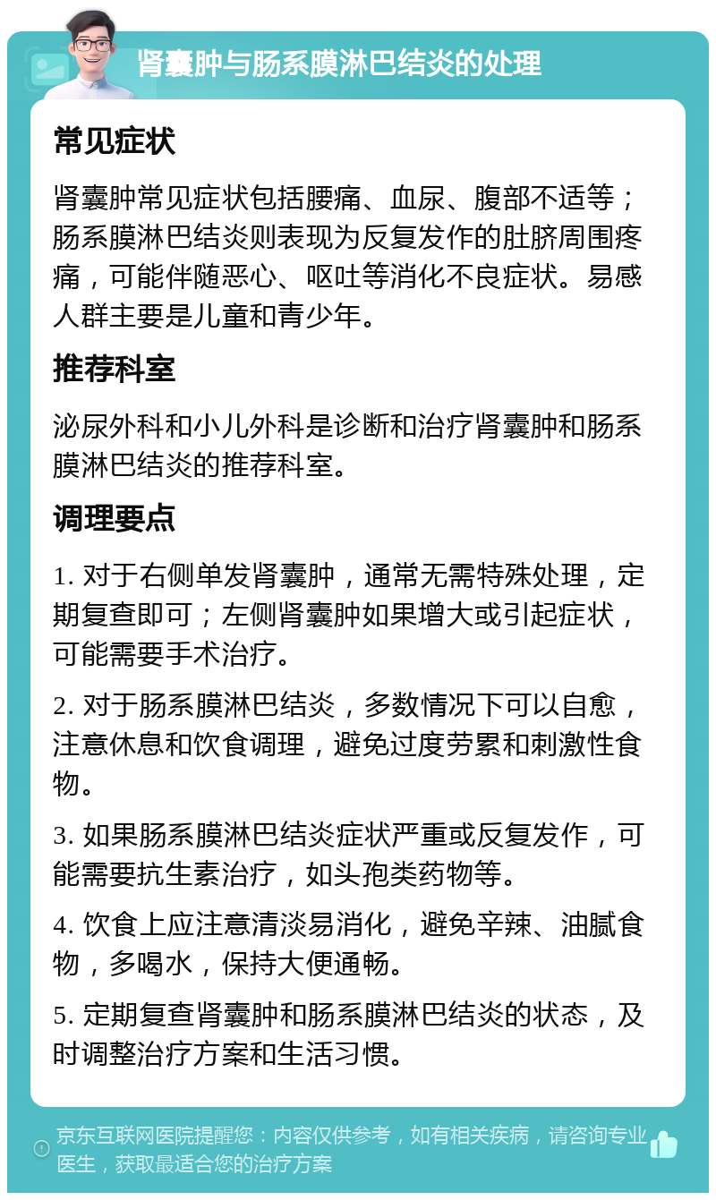 肾囊肿与肠系膜淋巴结炎的处理 常见症状 肾囊肿常见症状包括腰痛、血尿、腹部不适等；肠系膜淋巴结炎则表现为反复发作的肚脐周围疼痛，可能伴随恶心、呕吐等消化不良症状。易感人群主要是儿童和青少年。 推荐科室 泌尿外科和小儿外科是诊断和治疗肾囊肿和肠系膜淋巴结炎的推荐科室。 调理要点 1. 对于右侧单发肾囊肿，通常无需特殊处理，定期复查即可；左侧肾囊肿如果增大或引起症状，可能需要手术治疗。 2. 对于肠系膜淋巴结炎，多数情况下可以自愈，注意休息和饮食调理，避免过度劳累和刺激性食物。 3. 如果肠系膜淋巴结炎症状严重或反复发作，可能需要抗生素治疗，如头孢类药物等。 4. 饮食上应注意清淡易消化，避免辛辣、油腻食物，多喝水，保持大便通畅。 5. 定期复查肾囊肿和肠系膜淋巴结炎的状态，及时调整治疗方案和生活习惯。