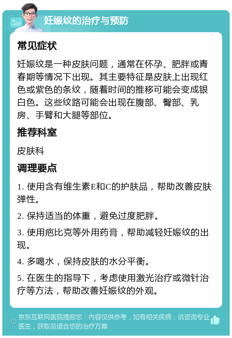 妊娠纹的治疗与预防 常见症状 妊娠纹是一种皮肤问题，通常在怀孕、肥胖或青春期等情况下出现。其主要特征是皮肤上出现红色或紫色的条纹，随着时间的推移可能会变成银白色。这些纹路可能会出现在腹部、臀部、乳房、手臂和大腿等部位。 推荐科室 皮肤科 调理要点 1. 使用含有维生素E和C的护肤品，帮助改善皮肤弹性。 2. 保持适当的体重，避免过度肥胖。 3. 使用疤比克等外用药膏，帮助减轻妊娠纹的出现。 4. 多喝水，保持皮肤的水分平衡。 5. 在医生的指导下，考虑使用激光治疗或微针治疗等方法，帮助改善妊娠纹的外观。