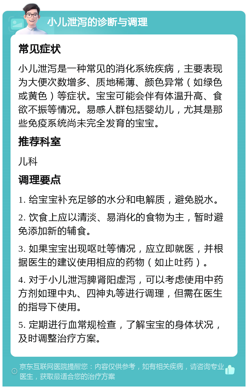 小儿泄泻的诊断与调理 常见症状 小儿泄泻是一种常见的消化系统疾病，主要表现为大便次数增多、质地稀薄、颜色异常（如绿色或黄色）等症状。宝宝可能会伴有体温升高、食欲不振等情况。易感人群包括婴幼儿，尤其是那些免疫系统尚未完全发育的宝宝。 推荐科室 儿科 调理要点 1. 给宝宝补充足够的水分和电解质，避免脱水。 2. 饮食上应以清淡、易消化的食物为主，暂时避免添加新的辅食。 3. 如果宝宝出现呕吐等情况，应立即就医，并根据医生的建议使用相应的药物（如止吐药）。 4. 对于小儿泄泻脾肾阳虚泻，可以考虑使用中药方剂如理中丸、四神丸等进行调理，但需在医生的指导下使用。 5. 定期进行血常规检查，了解宝宝的身体状况，及时调整治疗方案。