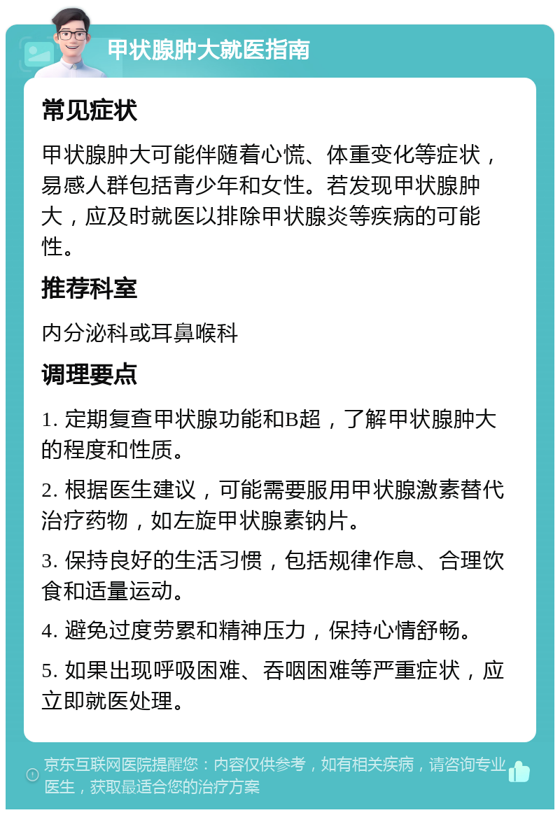 甲状腺肿大就医指南 常见症状 甲状腺肿大可能伴随着心慌、体重变化等症状，易感人群包括青少年和女性。若发现甲状腺肿大，应及时就医以排除甲状腺炎等疾病的可能性。 推荐科室 内分泌科或耳鼻喉科 调理要点 1. 定期复查甲状腺功能和B超，了解甲状腺肿大的程度和性质。 2. 根据医生建议，可能需要服用甲状腺激素替代治疗药物，如左旋甲状腺素钠片。 3. 保持良好的生活习惯，包括规律作息、合理饮食和适量运动。 4. 避免过度劳累和精神压力，保持心情舒畅。 5. 如果出现呼吸困难、吞咽困难等严重症状，应立即就医处理。