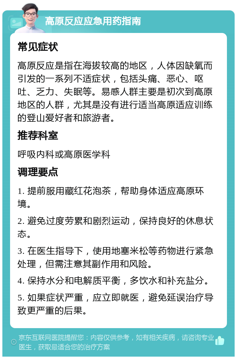 高原反应应急用药指南 常见症状 高原反应是指在海拔较高的地区，人体因缺氧而引发的一系列不适症状，包括头痛、恶心、呕吐、乏力、失眠等。易感人群主要是初次到高原地区的人群，尤其是没有进行适当高原适应训练的登山爱好者和旅游者。 推荐科室 呼吸内科或高原医学科 调理要点 1. 提前服用藏红花泡茶，帮助身体适应高原环境。 2. 避免过度劳累和剧烈运动，保持良好的休息状态。 3. 在医生指导下，使用地塞米松等药物进行紧急处理，但需注意其副作用和风险。 4. 保持水分和电解质平衡，多饮水和补充盐分。 5. 如果症状严重，应立即就医，避免延误治疗导致更严重的后果。