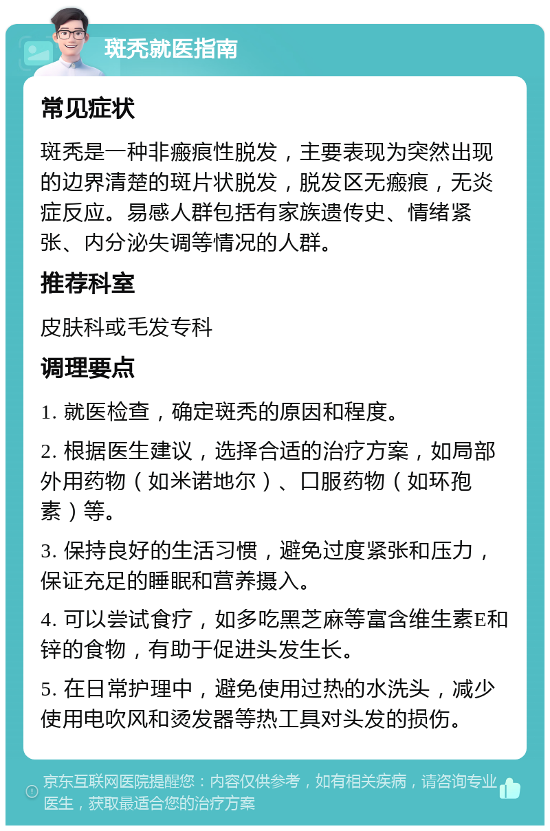 斑秃就医指南 常见症状 斑秃是一种非瘢痕性脱发，主要表现为突然出现的边界清楚的斑片状脱发，脱发区无瘢痕，无炎症反应。易感人群包括有家族遗传史、情绪紧张、内分泌失调等情况的人群。 推荐科室 皮肤科或毛发专科 调理要点 1. 就医检查，确定斑秃的原因和程度。 2. 根据医生建议，选择合适的治疗方案，如局部外用药物（如米诺地尔）、口服药物（如环孢素）等。 3. 保持良好的生活习惯，避免过度紧张和压力，保证充足的睡眠和营养摄入。 4. 可以尝试食疗，如多吃黑芝麻等富含维生素E和锌的食物，有助于促进头发生长。 5. 在日常护理中，避免使用过热的水洗头，减少使用电吹风和烫发器等热工具对头发的损伤。