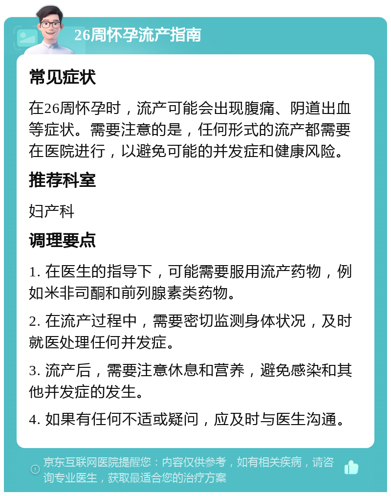 26周怀孕流产指南 常见症状 在26周怀孕时，流产可能会出现腹痛、阴道出血等症状。需要注意的是，任何形式的流产都需要在医院进行，以避免可能的并发症和健康风险。 推荐科室 妇产科 调理要点 1. 在医生的指导下，可能需要服用流产药物，例如米非司酮和前列腺素类药物。 2. 在流产过程中，需要密切监测身体状况，及时就医处理任何并发症。 3. 流产后，需要注意休息和营养，避免感染和其他并发症的发生。 4. 如果有任何不适或疑问，应及时与医生沟通。