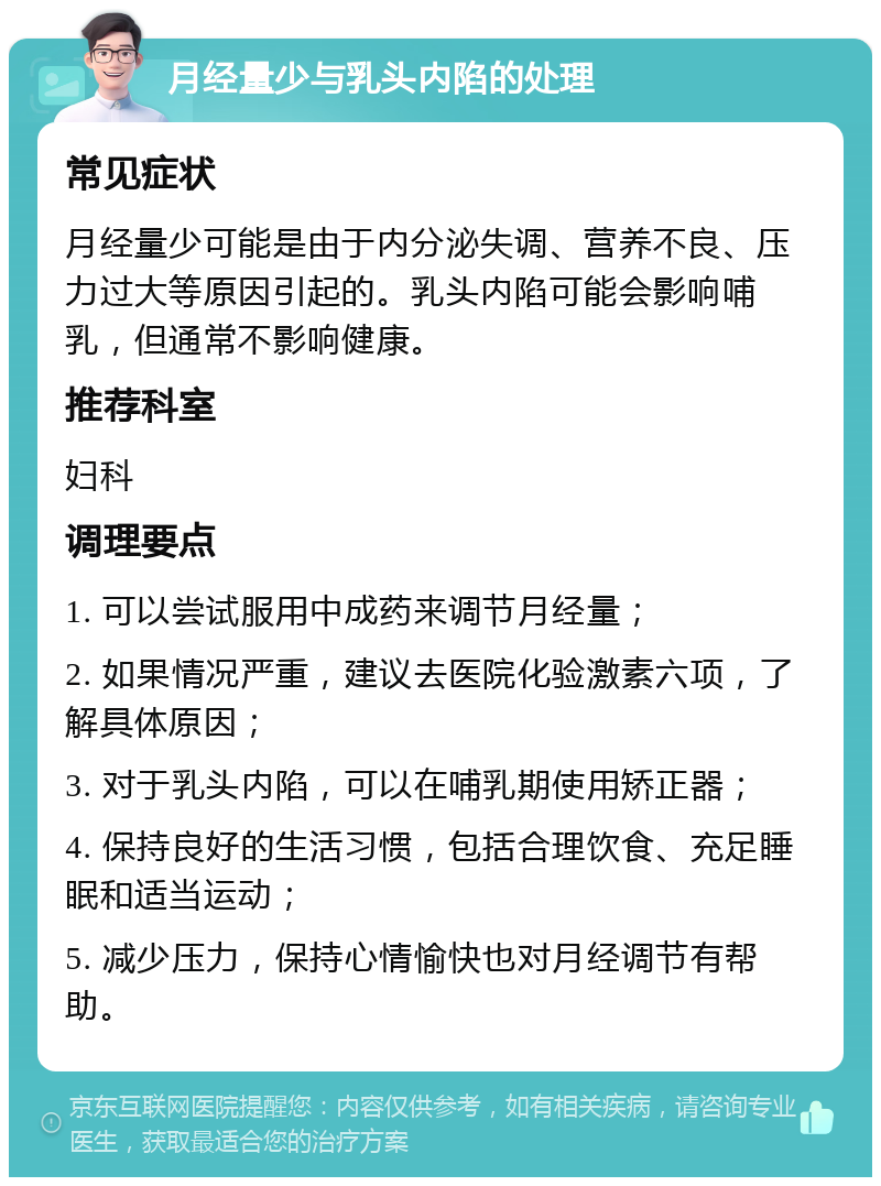 月经量少与乳头内陷的处理 常见症状 月经量少可能是由于内分泌失调、营养不良、压力过大等原因引起的。乳头内陷可能会影响哺乳，但通常不影响健康。 推荐科室 妇科 调理要点 1. 可以尝试服用中成药来调节月经量； 2. 如果情况严重，建议去医院化验激素六项，了解具体原因； 3. 对于乳头内陷，可以在哺乳期使用矫正器； 4. 保持良好的生活习惯，包括合理饮食、充足睡眠和适当运动； 5. 减少压力，保持心情愉快也对月经调节有帮助。