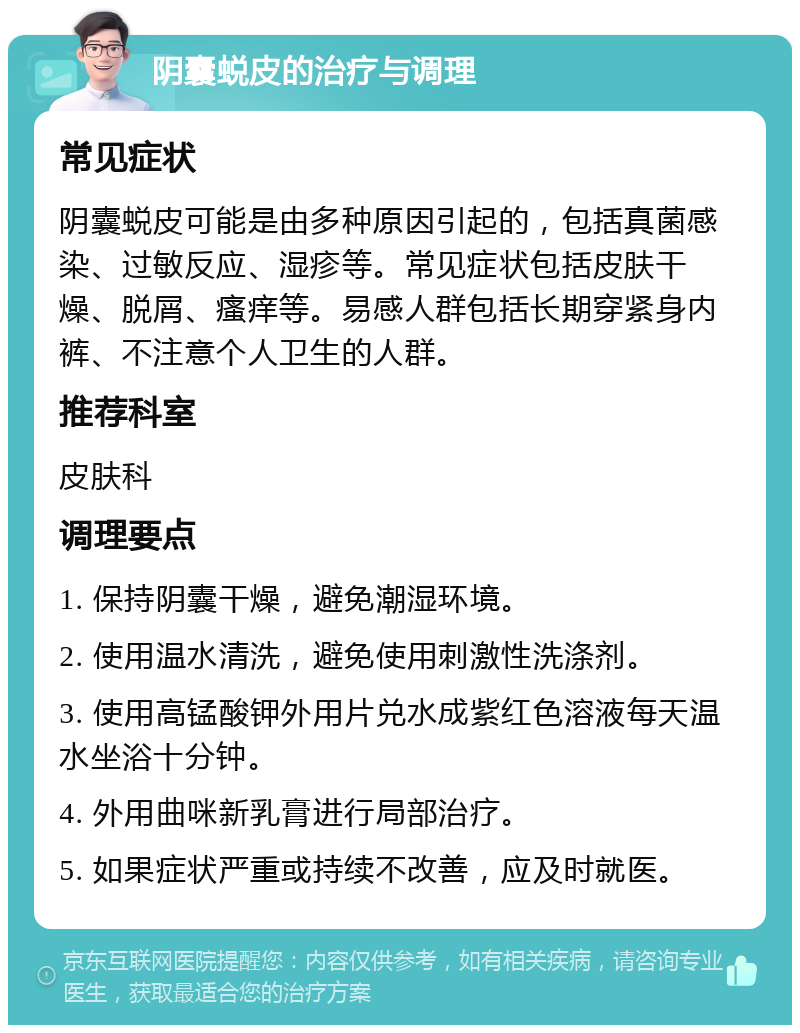 阴囊蜕皮的治疗与调理 常见症状 阴囊蜕皮可能是由多种原因引起的，包括真菌感染、过敏反应、湿疹等。常见症状包括皮肤干燥、脱屑、瘙痒等。易感人群包括长期穿紧身内裤、不注意个人卫生的人群。 推荐科室 皮肤科 调理要点 1. 保持阴囊干燥，避免潮湿环境。 2. 使用温水清洗，避免使用刺激性洗涤剂。 3. 使用高锰酸钾外用片兑水成紫红色溶液每天温水坐浴十分钟。 4. 外用曲咪新乳膏进行局部治疗。 5. 如果症状严重或持续不改善，应及时就医。