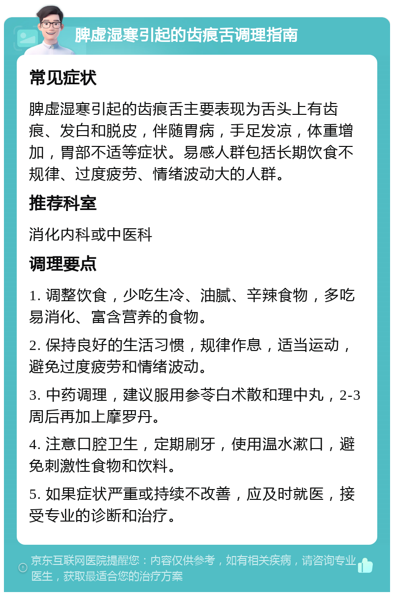 脾虚湿寒引起的齿痕舌调理指南 常见症状 脾虚湿寒引起的齿痕舌主要表现为舌头上有齿痕、发白和脱皮，伴随胃病，手足发凉，体重增加，胃部不适等症状。易感人群包括长期饮食不规律、过度疲劳、情绪波动大的人群。 推荐科室 消化内科或中医科 调理要点 1. 调整饮食，少吃生冷、油腻、辛辣食物，多吃易消化、富含营养的食物。 2. 保持良好的生活习惯，规律作息，适当运动，避免过度疲劳和情绪波动。 3. 中药调理，建议服用参苓白术散和理中丸，2-3周后再加上摩罗丹。 4. 注意口腔卫生，定期刷牙，使用温水漱口，避免刺激性食物和饮料。 5. 如果症状严重或持续不改善，应及时就医，接受专业的诊断和治疗。