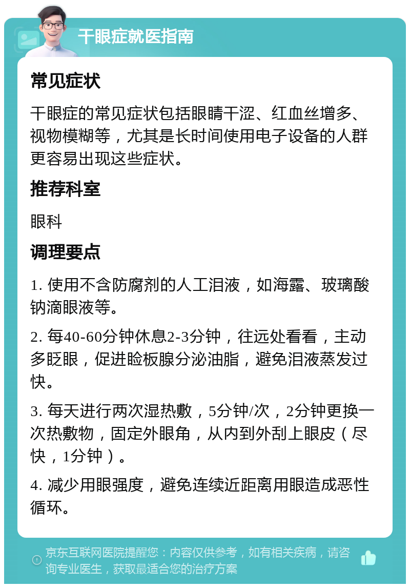 干眼症就医指南 常见症状 干眼症的常见症状包括眼睛干涩、红血丝增多、视物模糊等，尤其是长时间使用电子设备的人群更容易出现这些症状。 推荐科室 眼科 调理要点 1. 使用不含防腐剂的人工泪液，如海露、玻璃酸钠滴眼液等。 2. 每40-60分钟休息2-3分钟，往远处看看，主动多眨眼，促进睑板腺分泌油脂，避免泪液蒸发过快。 3. 每天进行两次湿热敷，5分钟/次，2分钟更换一次热敷物，固定外眼角，从内到外刮上眼皮（尽快，1分钟）。 4. 减少用眼强度，避免连续近距离用眼造成恶性循环。