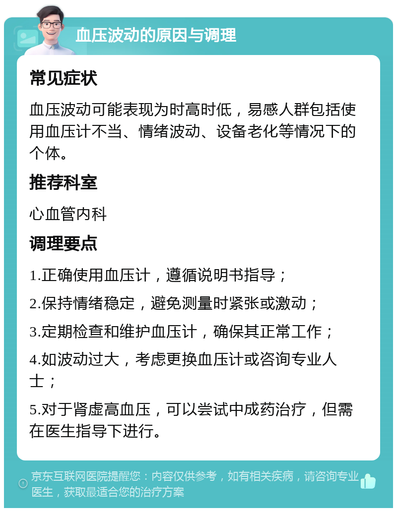 血压波动的原因与调理 常见症状 血压波动可能表现为时高时低，易感人群包括使用血压计不当、情绪波动、设备老化等情况下的个体。 推荐科室 心血管内科 调理要点 1.正确使用血压计，遵循说明书指导； 2.保持情绪稳定，避免测量时紧张或激动； 3.定期检查和维护血压计，确保其正常工作； 4.如波动过大，考虑更换血压计或咨询专业人士； 5.对于肾虚高血压，可以尝试中成药治疗，但需在医生指导下进行。