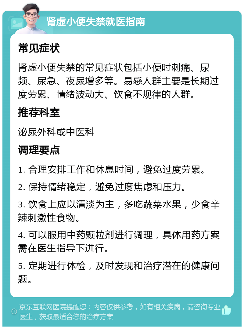 肾虚小便失禁就医指南 常见症状 肾虚小便失禁的常见症状包括小便时刺痛、尿频、尿急、夜尿增多等。易感人群主要是长期过度劳累、情绪波动大、饮食不规律的人群。 推荐科室 泌尿外科或中医科 调理要点 1. 合理安排工作和休息时间，避免过度劳累。 2. 保持情绪稳定，避免过度焦虑和压力。 3. 饮食上应以清淡为主，多吃蔬菜水果，少食辛辣刺激性食物。 4. 可以服用中药颗粒剂进行调理，具体用药方案需在医生指导下进行。 5. 定期进行体检，及时发现和治疗潜在的健康问题。