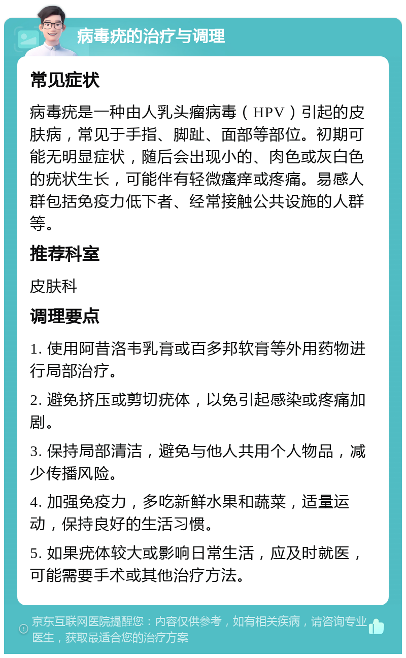 病毒疣的治疗与调理 常见症状 病毒疣是一种由人乳头瘤病毒（HPV）引起的皮肤病，常见于手指、脚趾、面部等部位。初期可能无明显症状，随后会出现小的、肉色或灰白色的疣状生长，可能伴有轻微瘙痒或疼痛。易感人群包括免疫力低下者、经常接触公共设施的人群等。 推荐科室 皮肤科 调理要点 1. 使用阿昔洛韦乳膏或百多邦软膏等外用药物进行局部治疗。 2. 避免挤压或剪切疣体，以免引起感染或疼痛加剧。 3. 保持局部清洁，避免与他人共用个人物品，减少传播风险。 4. 加强免疫力，多吃新鲜水果和蔬菜，适量运动，保持良好的生活习惯。 5. 如果疣体较大或影响日常生活，应及时就医，可能需要手术或其他治疗方法。