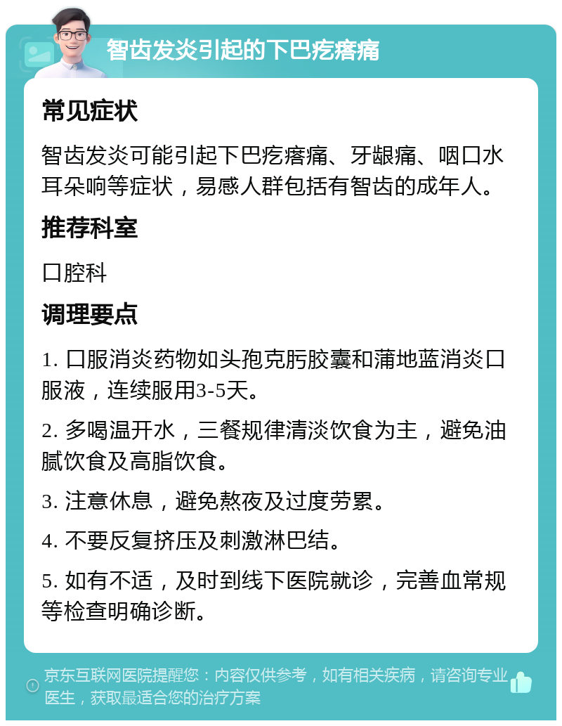 智齿发炎引起的下巴疙瘩痛 常见症状 智齿发炎可能引起下巴疙瘩痛、牙龈痛、咽口水耳朵响等症状，易感人群包括有智齿的成年人。 推荐科室 口腔科 调理要点 1. 口服消炎药物如头孢克肟胶囊和蒲地蓝消炎口服液，连续服用3-5天。 2. 多喝温开水，三餐规律清淡饮食为主，避免油腻饮食及高脂饮食。 3. 注意休息，避免熬夜及过度劳累。 4. 不要反复挤压及刺激淋巴结。 5. 如有不适，及时到线下医院就诊，完善血常规等检查明确诊断。