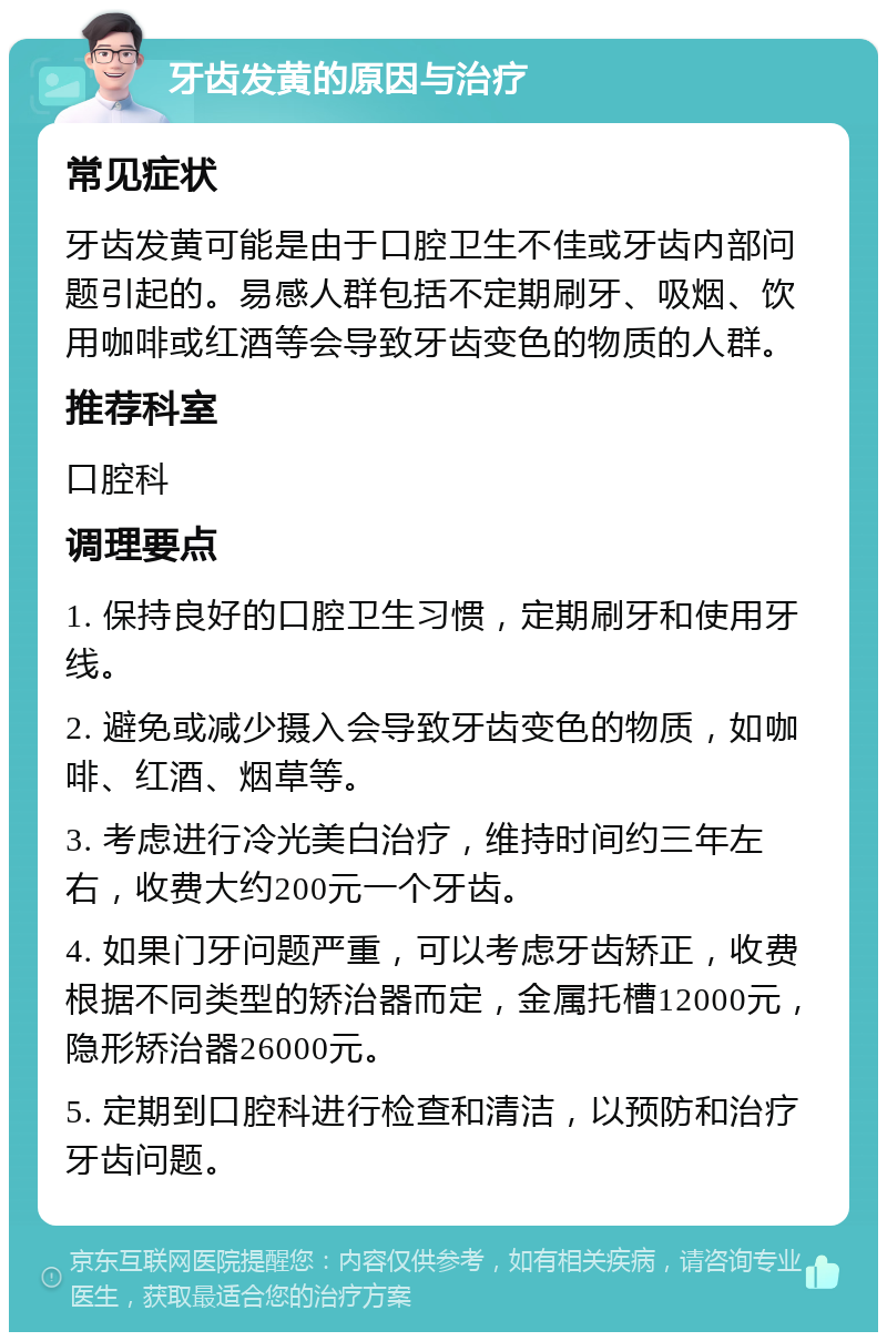 牙齿发黄的原因与治疗 常见症状 牙齿发黄可能是由于口腔卫生不佳或牙齿内部问题引起的。易感人群包括不定期刷牙、吸烟、饮用咖啡或红酒等会导致牙齿变色的物质的人群。 推荐科室 口腔科 调理要点 1. 保持良好的口腔卫生习惯，定期刷牙和使用牙线。 2. 避免或减少摄入会导致牙齿变色的物质，如咖啡、红酒、烟草等。 3. 考虑进行冷光美白治疗，维持时间约三年左右，收费大约200元一个牙齿。 4. 如果门牙问题严重，可以考虑牙齿矫正，收费根据不同类型的矫治器而定，金属托槽12000元，隐形矫治器26000元。 5. 定期到口腔科进行检查和清洁，以预防和治疗牙齿问题。