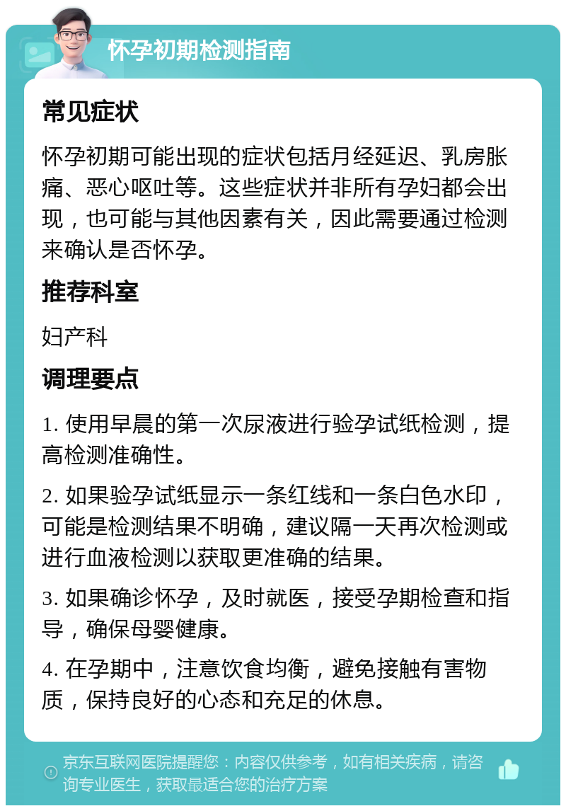 怀孕初期检测指南 常见症状 怀孕初期可能出现的症状包括月经延迟、乳房胀痛、恶心呕吐等。这些症状并非所有孕妇都会出现，也可能与其他因素有关，因此需要通过检测来确认是否怀孕。 推荐科室 妇产科 调理要点 1. 使用早晨的第一次尿液进行验孕试纸检测，提高检测准确性。 2. 如果验孕试纸显示一条红线和一条白色水印，可能是检测结果不明确，建议隔一天再次检测或进行血液检测以获取更准确的结果。 3. 如果确诊怀孕，及时就医，接受孕期检查和指导，确保母婴健康。 4. 在孕期中，注意饮食均衡，避免接触有害物质，保持良好的心态和充足的休息。