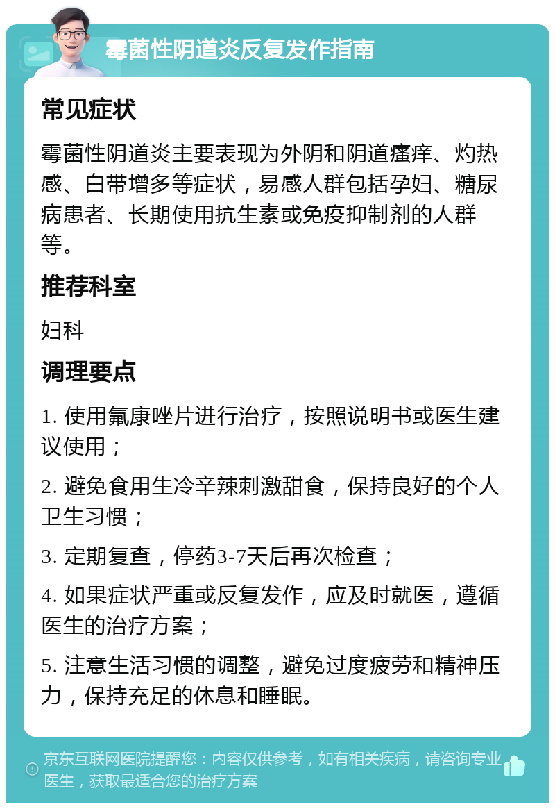 霉菌性阴道炎反复发作指南 常见症状 霉菌性阴道炎主要表现为外阴和阴道瘙痒、灼热感、白带增多等症状，易感人群包括孕妇、糖尿病患者、长期使用抗生素或免疫抑制剂的人群等。 推荐科室 妇科 调理要点 1. 使用氟康唑片进行治疗，按照说明书或医生建议使用； 2. 避免食用生冷辛辣刺激甜食，保持良好的个人卫生习惯； 3. 定期复查，停药3-7天后再次检查； 4. 如果症状严重或反复发作，应及时就医，遵循医生的治疗方案； 5. 注意生活习惯的调整，避免过度疲劳和精神压力，保持充足的休息和睡眠。