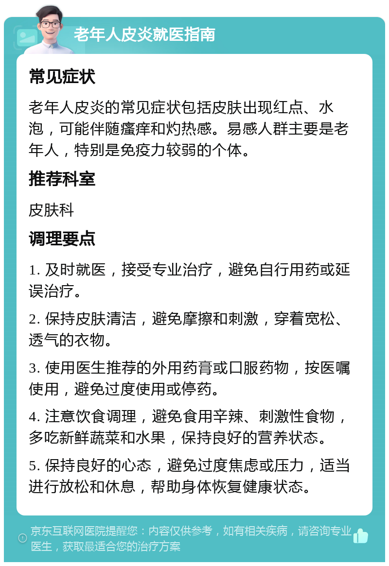 老年人皮炎就医指南 常见症状 老年人皮炎的常见症状包括皮肤出现红点、水泡，可能伴随瘙痒和灼热感。易感人群主要是老年人，特别是免疫力较弱的个体。 推荐科室 皮肤科 调理要点 1. 及时就医，接受专业治疗，避免自行用药或延误治疗。 2. 保持皮肤清洁，避免摩擦和刺激，穿着宽松、透气的衣物。 3. 使用医生推荐的外用药膏或口服药物，按医嘱使用，避免过度使用或停药。 4. 注意饮食调理，避免食用辛辣、刺激性食物，多吃新鲜蔬菜和水果，保持良好的营养状态。 5. 保持良好的心态，避免过度焦虑或压力，适当进行放松和休息，帮助身体恢复健康状态。