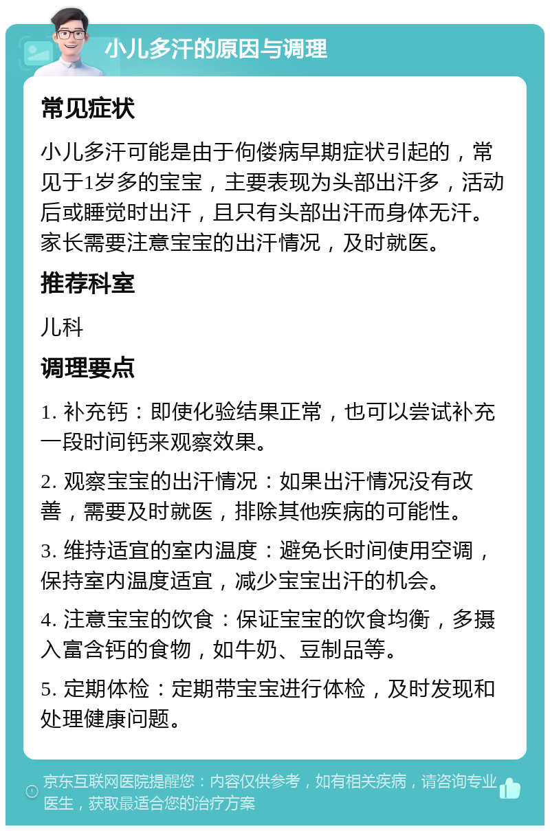 小儿多汗的原因与调理 常见症状 小儿多汗可能是由于佝偻病早期症状引起的，常见于1岁多的宝宝，主要表现为头部出汗多，活动后或睡觉时出汗，且只有头部出汗而身体无汗。家长需要注意宝宝的出汗情况，及时就医。 推荐科室 儿科 调理要点 1. 补充钙：即使化验结果正常，也可以尝试补充一段时间钙来观察效果。 2. 观察宝宝的出汗情况：如果出汗情况没有改善，需要及时就医，排除其他疾病的可能性。 3. 维持适宜的室内温度：避免长时间使用空调，保持室内温度适宜，减少宝宝出汗的机会。 4. 注意宝宝的饮食：保证宝宝的饮食均衡，多摄入富含钙的食物，如牛奶、豆制品等。 5. 定期体检：定期带宝宝进行体检，及时发现和处理健康问题。