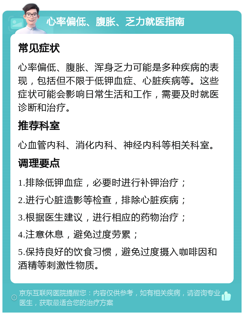 心率偏低、腹胀、乏力就医指南 常见症状 心率偏低、腹胀、浑身乏力可能是多种疾病的表现，包括但不限于低钾血症、心脏疾病等。这些症状可能会影响日常生活和工作，需要及时就医诊断和治疗。 推荐科室 心血管内科、消化内科、神经内科等相关科室。 调理要点 1.排除低钾血症，必要时进行补钾治疗； 2.进行心脏造影等检查，排除心脏疾病； 3.根据医生建议，进行相应的药物治疗； 4.注意休息，避免过度劳累； 5.保持良好的饮食习惯，避免过度摄入咖啡因和酒精等刺激性物质。