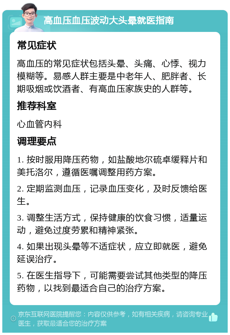 高血压血压波动大头晕就医指南 常见症状 高血压的常见症状包括头晕、头痛、心悸、视力模糊等。易感人群主要是中老年人、肥胖者、长期吸烟或饮酒者、有高血压家族史的人群等。 推荐科室 心血管内科 调理要点 1. 按时服用降压药物，如盐酸地尔硫卓缓释片和美托洛尔，遵循医嘱调整用药方案。 2. 定期监测血压，记录血压变化，及时反馈给医生。 3. 调整生活方式，保持健康的饮食习惯，适量运动，避免过度劳累和精神紧张。 4. 如果出现头晕等不适症状，应立即就医，避免延误治疗。 5. 在医生指导下，可能需要尝试其他类型的降压药物，以找到最适合自己的治疗方案。