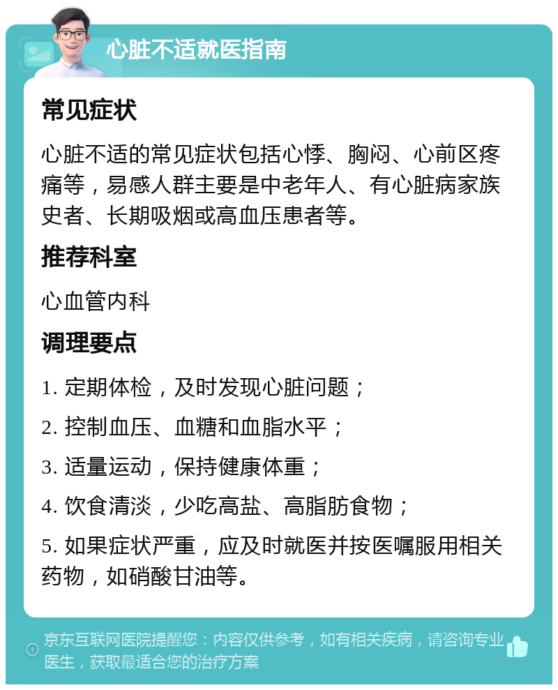 心脏不适就医指南 常见症状 心脏不适的常见症状包括心悸、胸闷、心前区疼痛等，易感人群主要是中老年人、有心脏病家族史者、长期吸烟或高血压患者等。 推荐科室 心血管内科 调理要点 1. 定期体检，及时发现心脏问题； 2. 控制血压、血糖和血脂水平； 3. 适量运动，保持健康体重； 4. 饮食清淡，少吃高盐、高脂肪食物； 5. 如果症状严重，应及时就医并按医嘱服用相关药物，如硝酸甘油等。