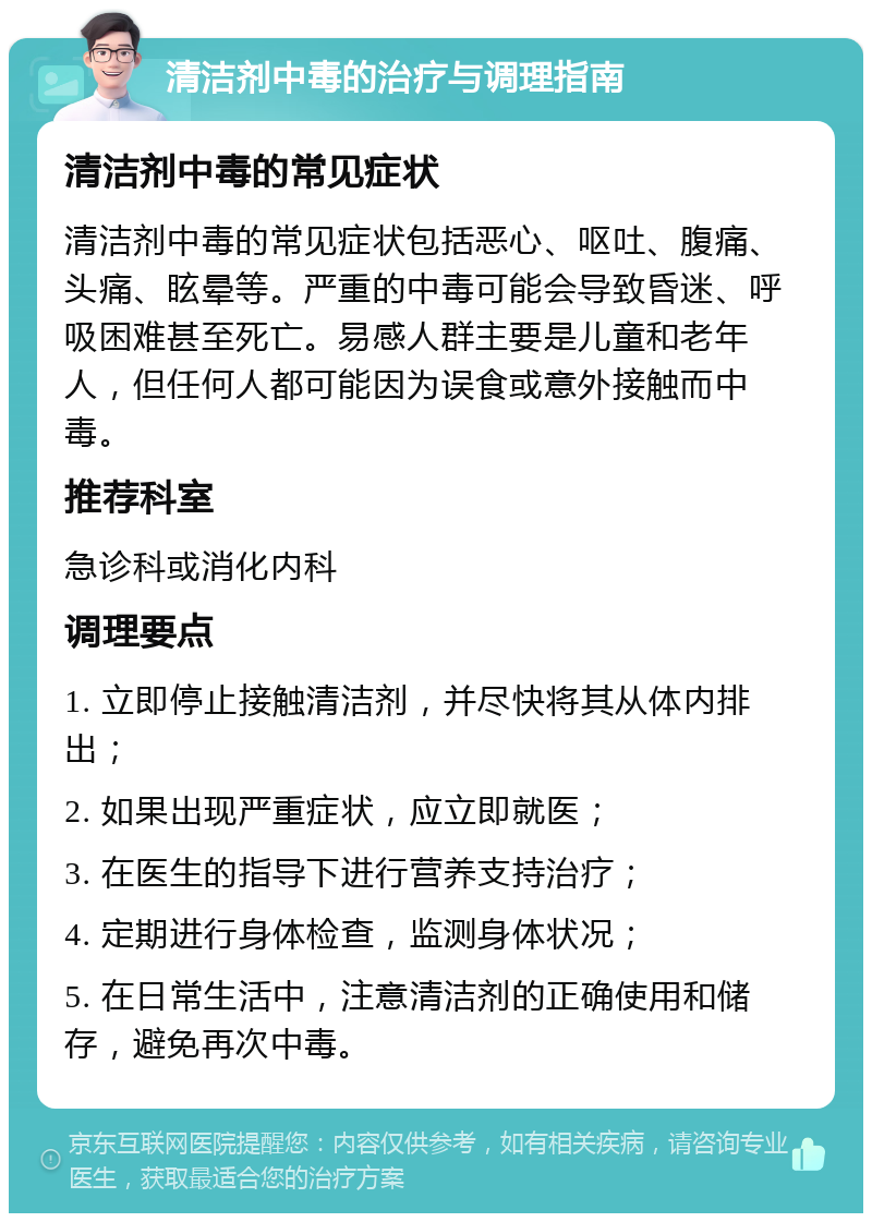 清洁剂中毒的治疗与调理指南 清洁剂中毒的常见症状 清洁剂中毒的常见症状包括恶心、呕吐、腹痛、头痛、眩晕等。严重的中毒可能会导致昏迷、呼吸困难甚至死亡。易感人群主要是儿童和老年人，但任何人都可能因为误食或意外接触而中毒。 推荐科室 急诊科或消化内科 调理要点 1. 立即停止接触清洁剂，并尽快将其从体内排出； 2. 如果出现严重症状，应立即就医； 3. 在医生的指导下进行营养支持治疗； 4. 定期进行身体检查，监测身体状况； 5. 在日常生活中，注意清洁剂的正确使用和储存，避免再次中毒。