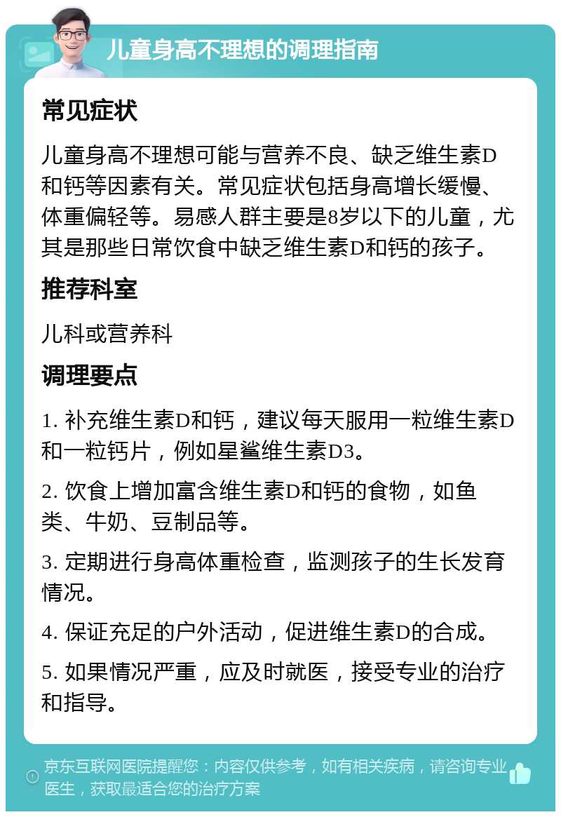 儿童身高不理想的调理指南 常见症状 儿童身高不理想可能与营养不良、缺乏维生素D和钙等因素有关。常见症状包括身高增长缓慢、体重偏轻等。易感人群主要是8岁以下的儿童，尤其是那些日常饮食中缺乏维生素D和钙的孩子。 推荐科室 儿科或营养科 调理要点 1. 补充维生素D和钙，建议每天服用一粒维生素D和一粒钙片，例如星鲨维生素D3。 2. 饮食上增加富含维生素D和钙的食物，如鱼类、牛奶、豆制品等。 3. 定期进行身高体重检查，监测孩子的生长发育情况。 4. 保证充足的户外活动，促进维生素D的合成。 5. 如果情况严重，应及时就医，接受专业的治疗和指导。