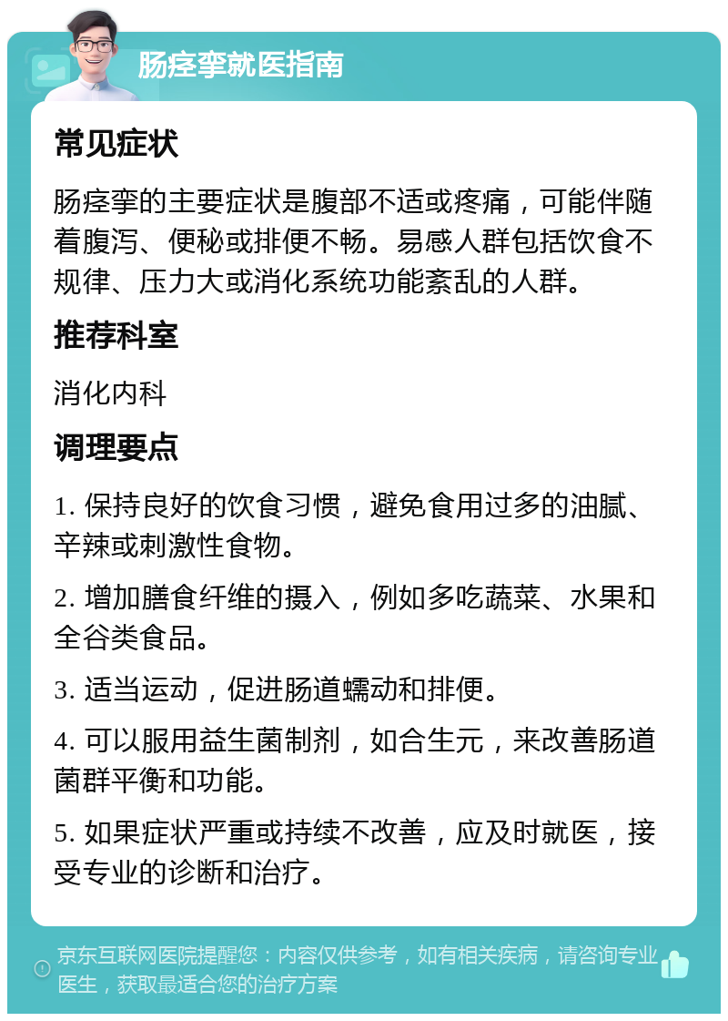 肠痉挛就医指南 常见症状 肠痉挛的主要症状是腹部不适或疼痛，可能伴随着腹泻、便秘或排便不畅。易感人群包括饮食不规律、压力大或消化系统功能紊乱的人群。 推荐科室 消化内科 调理要点 1. 保持良好的饮食习惯，避免食用过多的油腻、辛辣或刺激性食物。 2. 增加膳食纤维的摄入，例如多吃蔬菜、水果和全谷类食品。 3. 适当运动，促进肠道蠕动和排便。 4. 可以服用益生菌制剂，如合生元，来改善肠道菌群平衡和功能。 5. 如果症状严重或持续不改善，应及时就医，接受专业的诊断和治疗。