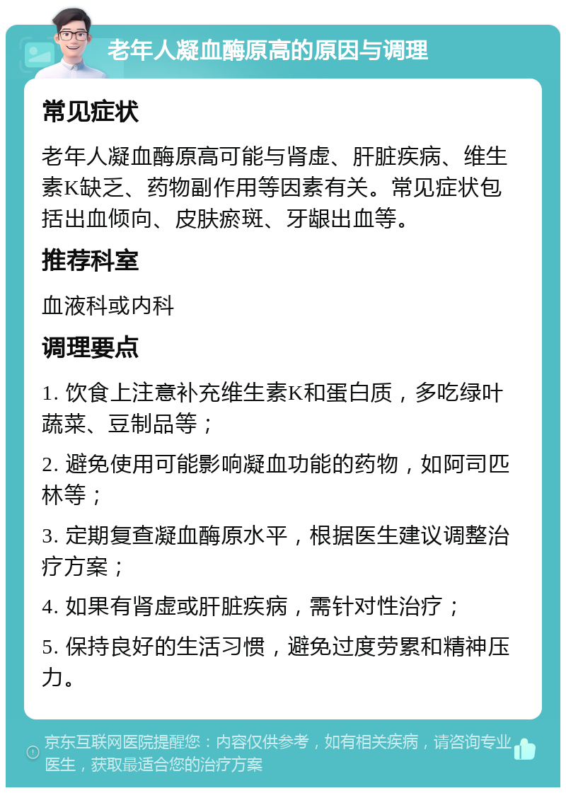 老年人凝血酶原高的原因与调理 常见症状 老年人凝血酶原高可能与肾虚、肝脏疾病、维生素K缺乏、药物副作用等因素有关。常见症状包括出血倾向、皮肤瘀斑、牙龈出血等。 推荐科室 血液科或内科 调理要点 1. 饮食上注意补充维生素K和蛋白质，多吃绿叶蔬菜、豆制品等； 2. 避免使用可能影响凝血功能的药物，如阿司匹林等； 3. 定期复查凝血酶原水平，根据医生建议调整治疗方案； 4. 如果有肾虚或肝脏疾病，需针对性治疗； 5. 保持良好的生活习惯，避免过度劳累和精神压力。