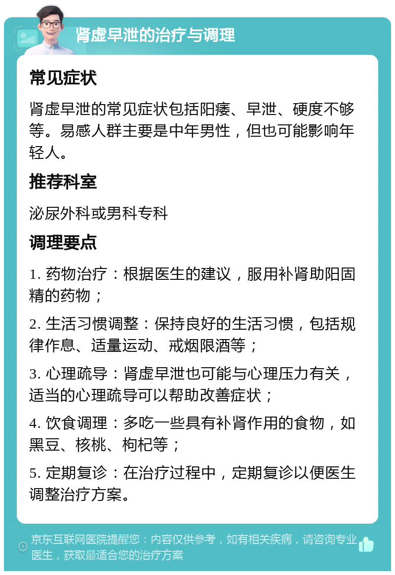 肾虚早泄的治疗与调理 常见症状 肾虚早泄的常见症状包括阳痿、早泄、硬度不够等。易感人群主要是中年男性，但也可能影响年轻人。 推荐科室 泌尿外科或男科专科 调理要点 1. 药物治疗：根据医生的建议，服用补肾助阳固精的药物； 2. 生活习惯调整：保持良好的生活习惯，包括规律作息、适量运动、戒烟限酒等； 3. 心理疏导：肾虚早泄也可能与心理压力有关，适当的心理疏导可以帮助改善症状； 4. 饮食调理：多吃一些具有补肾作用的食物，如黑豆、核桃、枸杞等； 5. 定期复诊：在治疗过程中，定期复诊以便医生调整治疗方案。