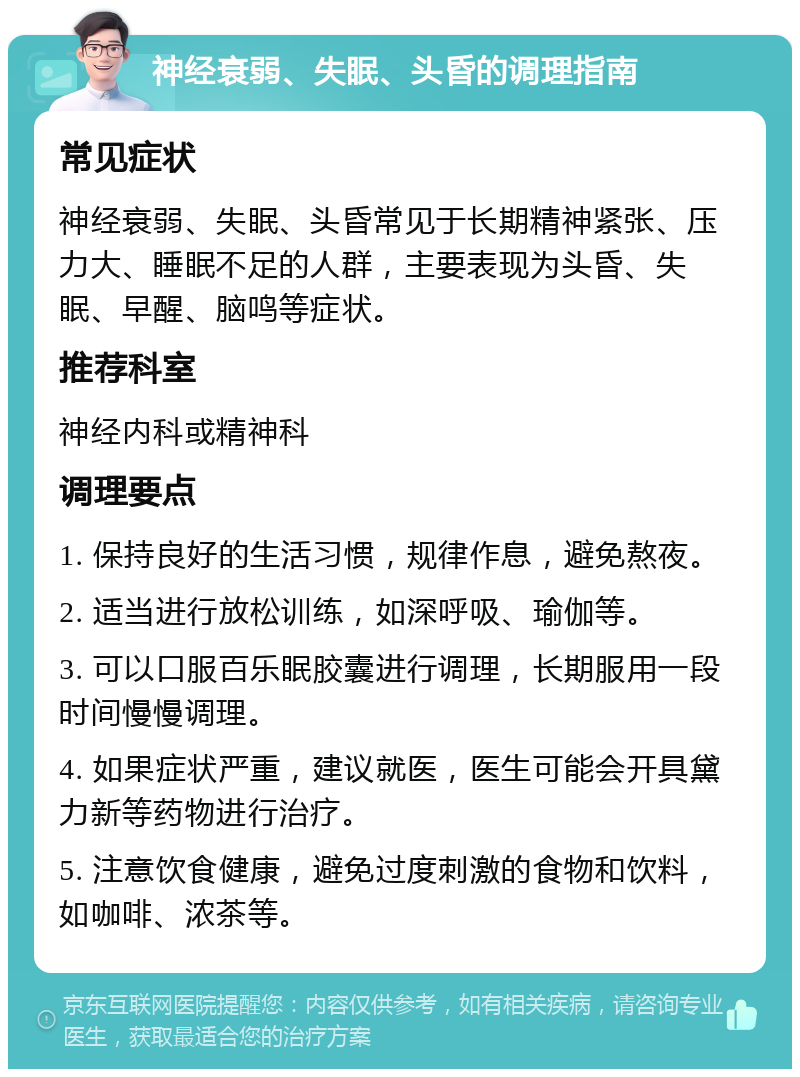 神经衰弱、失眠、头昏的调理指南 常见症状 神经衰弱、失眠、头昏常见于长期精神紧张、压力大、睡眠不足的人群，主要表现为头昏、失眠、早醒、脑鸣等症状。 推荐科室 神经内科或精神科 调理要点 1. 保持良好的生活习惯，规律作息，避免熬夜。 2. 适当进行放松训练，如深呼吸、瑜伽等。 3. 可以口服百乐眠胶囊进行调理，长期服用一段时间慢慢调理。 4. 如果症状严重，建议就医，医生可能会开具黛力新等药物进行治疗。 5. 注意饮食健康，避免过度刺激的食物和饮料，如咖啡、浓茶等。