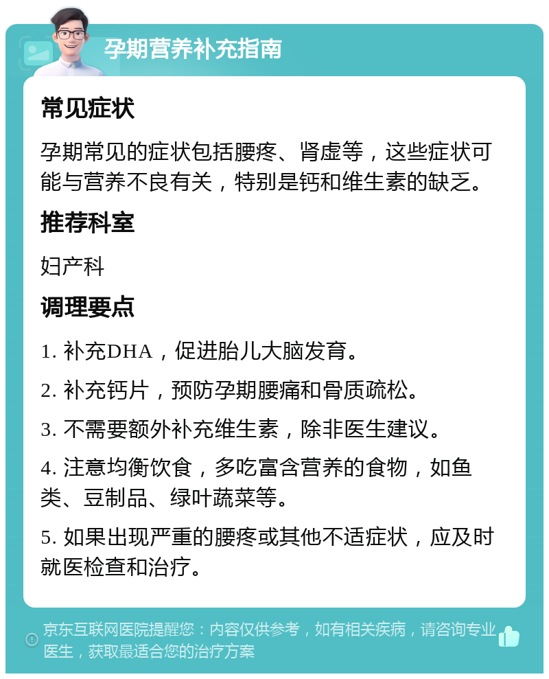 孕期营养补充指南 常见症状 孕期常见的症状包括腰疼、肾虚等，这些症状可能与营养不良有关，特别是钙和维生素的缺乏。 推荐科室 妇产科 调理要点 1. 补充DHA，促进胎儿大脑发育。 2. 补充钙片，预防孕期腰痛和骨质疏松。 3. 不需要额外补充维生素，除非医生建议。 4. 注意均衡饮食，多吃富含营养的食物，如鱼类、豆制品、绿叶蔬菜等。 5. 如果出现严重的腰疼或其他不适症状，应及时就医检查和治疗。