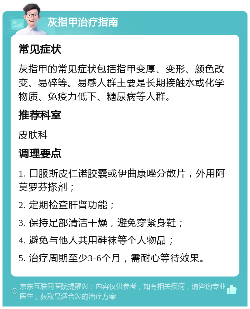 灰指甲治疗指南 常见症状 灰指甲的常见症状包括指甲变厚、变形、颜色改变、易碎等。易感人群主要是长期接触水或化学物质、免疫力低下、糖尿病等人群。 推荐科室 皮肤科 调理要点 1. 口服斯皮仁诺胶囊或伊曲康唑分散片，外用阿莫罗芬搽剂； 2. 定期检查肝肾功能； 3. 保持足部清洁干燥，避免穿紧身鞋； 4. 避免与他人共用鞋袜等个人物品； 5. 治疗周期至少3-6个月，需耐心等待效果。