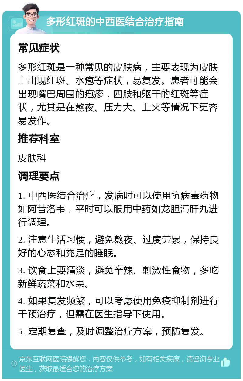 多形红斑的中西医结合治疗指南 常见症状 多形红斑是一种常见的皮肤病，主要表现为皮肤上出现红斑、水疱等症状，易复发。患者可能会出现嘴巴周围的疱疹，四肢和躯干的红斑等症状，尤其是在熬夜、压力大、上火等情况下更容易发作。 推荐科室 皮肤科 调理要点 1. 中西医结合治疗，发病时可以使用抗病毒药物如阿昔洛韦，平时可以服用中药如龙胆泻肝丸进行调理。 2. 注意生活习惯，避免熬夜、过度劳累，保持良好的心态和充足的睡眠。 3. 饮食上要清淡，避免辛辣、刺激性食物，多吃新鲜蔬菜和水果。 4. 如果复发频繁，可以考虑使用免疫抑制剂进行干预治疗，但需在医生指导下使用。 5. 定期复查，及时调整治疗方案，预防复发。