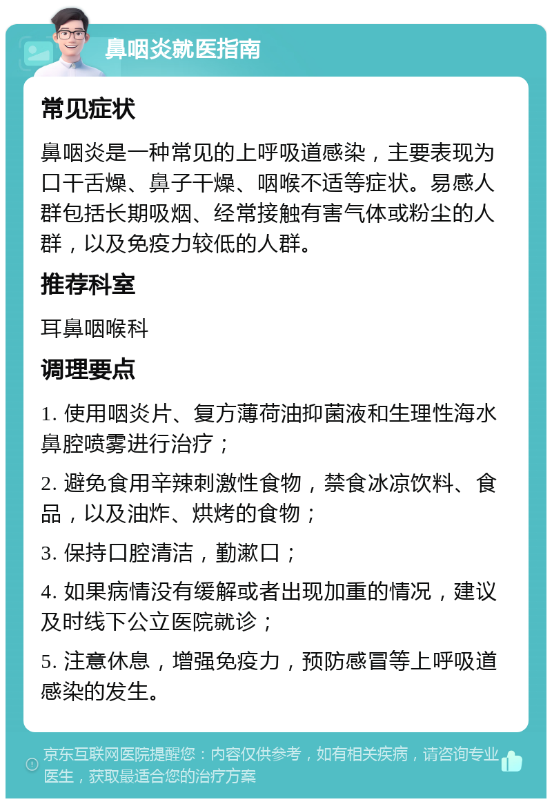 鼻咽炎就医指南 常见症状 鼻咽炎是一种常见的上呼吸道感染，主要表现为口干舌燥、鼻子干燥、咽喉不适等症状。易感人群包括长期吸烟、经常接触有害气体或粉尘的人群，以及免疫力较低的人群。 推荐科室 耳鼻咽喉科 调理要点 1. 使用咽炎片、复方薄荷油抑菌液和生理性海水鼻腔喷雾进行治疗； 2. 避免食用辛辣刺激性食物，禁食冰凉饮料、食品，以及油炸、烘烤的食物； 3. 保持口腔清洁，勤漱口； 4. 如果病情没有缓解或者出现加重的情况，建议及时线下公立医院就诊； 5. 注意休息，增强免疫力，预防感冒等上呼吸道感染的发生。