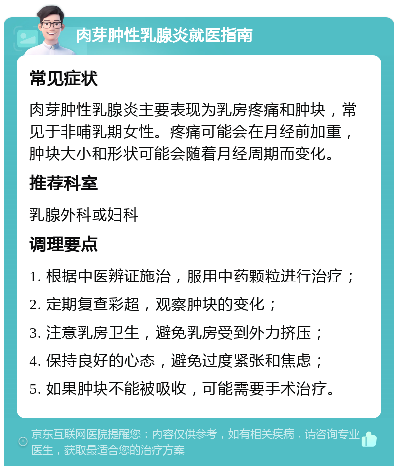 肉芽肿性乳腺炎就医指南 常见症状 肉芽肿性乳腺炎主要表现为乳房疼痛和肿块，常见于非哺乳期女性。疼痛可能会在月经前加重，肿块大小和形状可能会随着月经周期而变化。 推荐科室 乳腺外科或妇科 调理要点 1. 根据中医辨证施治，服用中药颗粒进行治疗； 2. 定期复查彩超，观察肿块的变化； 3. 注意乳房卫生，避免乳房受到外力挤压； 4. 保持良好的心态，避免过度紧张和焦虑； 5. 如果肿块不能被吸收，可能需要手术治疗。