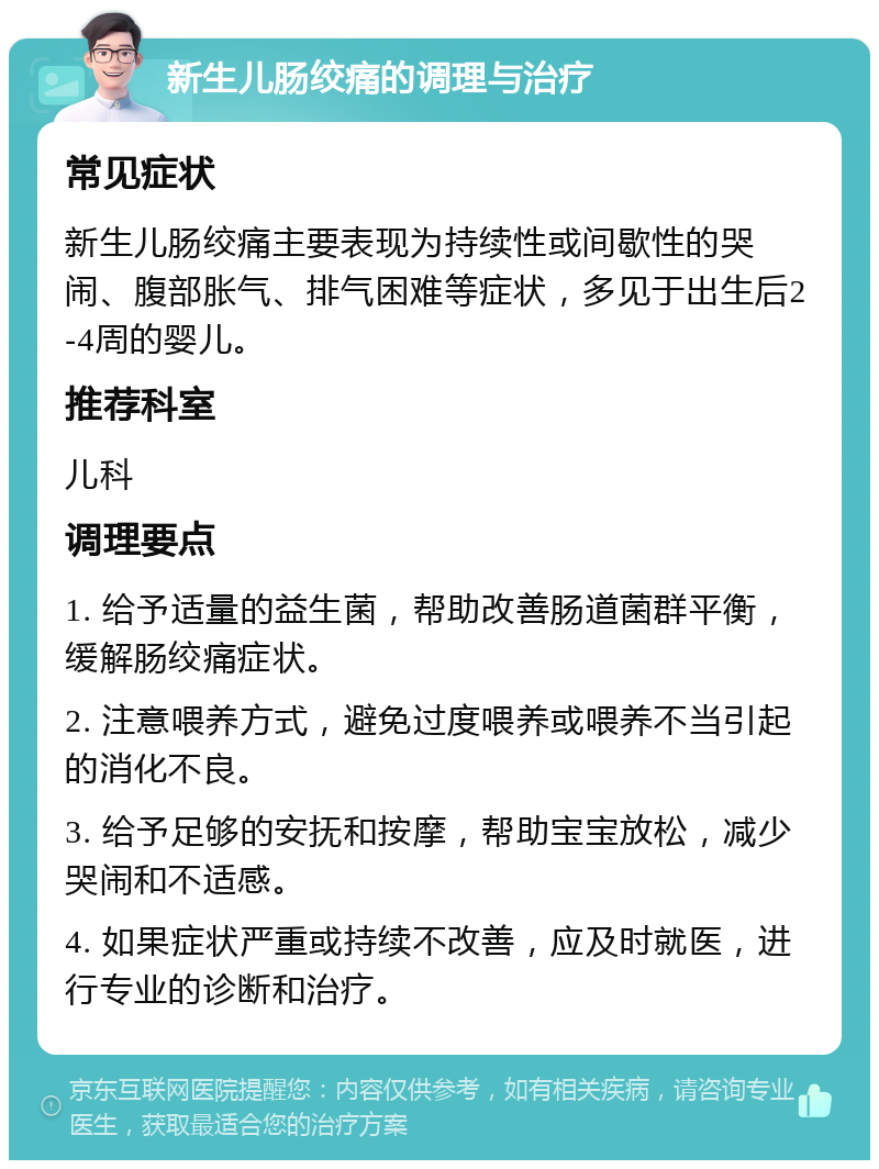 新生儿肠绞痛的调理与治疗 常见症状 新生儿肠绞痛主要表现为持续性或间歇性的哭闹、腹部胀气、排气困难等症状，多见于出生后2-4周的婴儿。 推荐科室 儿科 调理要点 1. 给予适量的益生菌，帮助改善肠道菌群平衡，缓解肠绞痛症状。 2. 注意喂养方式，避免过度喂养或喂养不当引起的消化不良。 3. 给予足够的安抚和按摩，帮助宝宝放松，减少哭闹和不适感。 4. 如果症状严重或持续不改善，应及时就医，进行专业的诊断和治疗。