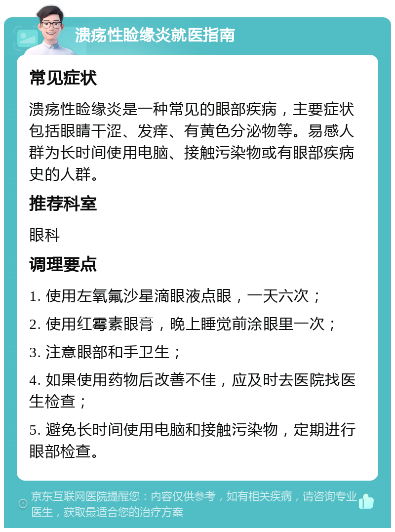 溃疡性睑缘炎就医指南 常见症状 溃疡性睑缘炎是一种常见的眼部疾病，主要症状包括眼睛干涩、发痒、有黄色分泌物等。易感人群为长时间使用电脑、接触污染物或有眼部疾病史的人群。 推荐科室 眼科 调理要点 1. 使用左氧氟沙星滴眼液点眼，一天六次； 2. 使用红霉素眼膏，晚上睡觉前涂眼里一次； 3. 注意眼部和手卫生； 4. 如果使用药物后改善不佳，应及时去医院找医生检查； 5. 避免长时间使用电脑和接触污染物，定期进行眼部检查。