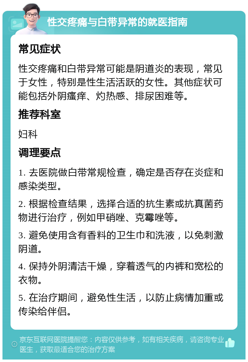 性交疼痛与白带异常的就医指南 常见症状 性交疼痛和白带异常可能是阴道炎的表现，常见于女性，特别是性生活活跃的女性。其他症状可能包括外阴瘙痒、灼热感、排尿困难等。 推荐科室 妇科 调理要点 1. 去医院做白带常规检查，确定是否存在炎症和感染类型。 2. 根据检查结果，选择合适的抗生素或抗真菌药物进行治疗，例如甲硝唑、克霉唑等。 3. 避免使用含有香料的卫生巾和洗液，以免刺激阴道。 4. 保持外阴清洁干燥，穿着透气的内裤和宽松的衣物。 5. 在治疗期间，避免性生活，以防止病情加重或传染给伴侣。