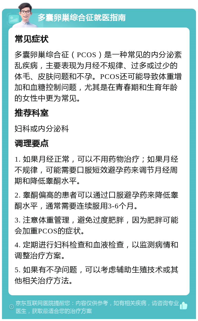 多囊卵巢综合征就医指南 常见症状 多囊卵巢综合征（PCOS）是一种常见的内分泌紊乱疾病，主要表现为月经不规律、过多或过少的体毛、皮肤问题和不孕。PCOS还可能导致体重增加和血糖控制问题，尤其是在青春期和生育年龄的女性中更为常见。 推荐科室 妇科或内分泌科 调理要点 1. 如果月经正常，可以不用药物治疗；如果月经不规律，可能需要口服短效避孕药来调节月经周期和降低睾酮水平。 2. 睾酮偏高的患者可以通过口服避孕药来降低睾酮水平，通常需要连续服用3-6个月。 3. 注意体重管理，避免过度肥胖，因为肥胖可能会加重PCOS的症状。 4. 定期进行妇科检查和血液检查，以监测病情和调整治疗方案。 5. 如果有不孕问题，可以考虑辅助生殖技术或其他相关治疗方法。