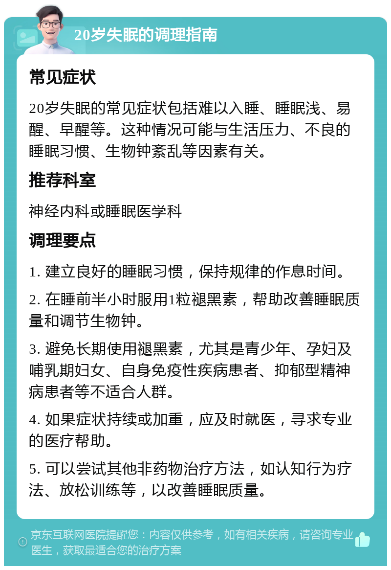 20岁失眠的调理指南 常见症状 20岁失眠的常见症状包括难以入睡、睡眠浅、易醒、早醒等。这种情况可能与生活压力、不良的睡眠习惯、生物钟紊乱等因素有关。 推荐科室 神经内科或睡眠医学科 调理要点 1. 建立良好的睡眠习惯，保持规律的作息时间。 2. 在睡前半小时服用1粒褪黑素，帮助改善睡眠质量和调节生物钟。 3. 避免长期使用褪黑素，尤其是青少年、孕妇及哺乳期妇女、自身免疫性疾病患者、抑郁型精神病患者等不适合人群。 4. 如果症状持续或加重，应及时就医，寻求专业的医疗帮助。 5. 可以尝试其他非药物治疗方法，如认知行为疗法、放松训练等，以改善睡眠质量。