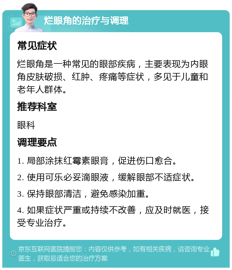 烂眼角的治疗与调理 常见症状 烂眼角是一种常见的眼部疾病，主要表现为内眼角皮肤破损、红肿、疼痛等症状，多见于儿童和老年人群体。 推荐科室 眼科 调理要点 1. 局部涂抹红霉素眼膏，促进伤口愈合。 2. 使用可乐必妥滴眼液，缓解眼部不适症状。 3. 保持眼部清洁，避免感染加重。 4. 如果症状严重或持续不改善，应及时就医，接受专业治疗。