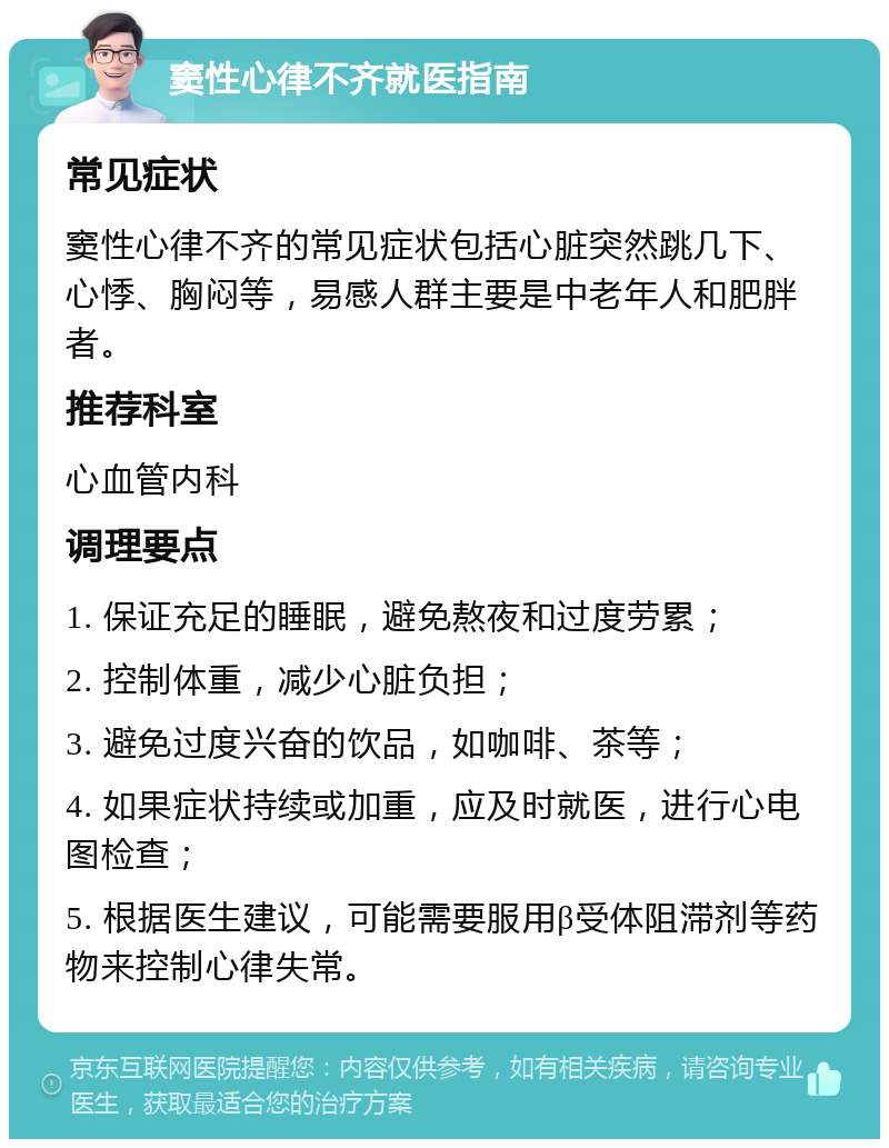 窦性心律不齐就医指南 常见症状 窦性心律不齐的常见症状包括心脏突然跳几下、心悸、胸闷等，易感人群主要是中老年人和肥胖者。 推荐科室 心血管内科 调理要点 1. 保证充足的睡眠，避免熬夜和过度劳累； 2. 控制体重，减少心脏负担； 3. 避免过度兴奋的饮品，如咖啡、茶等； 4. 如果症状持续或加重，应及时就医，进行心电图检查； 5. 根据医生建议，可能需要服用β受体阻滞剂等药物来控制心律失常。