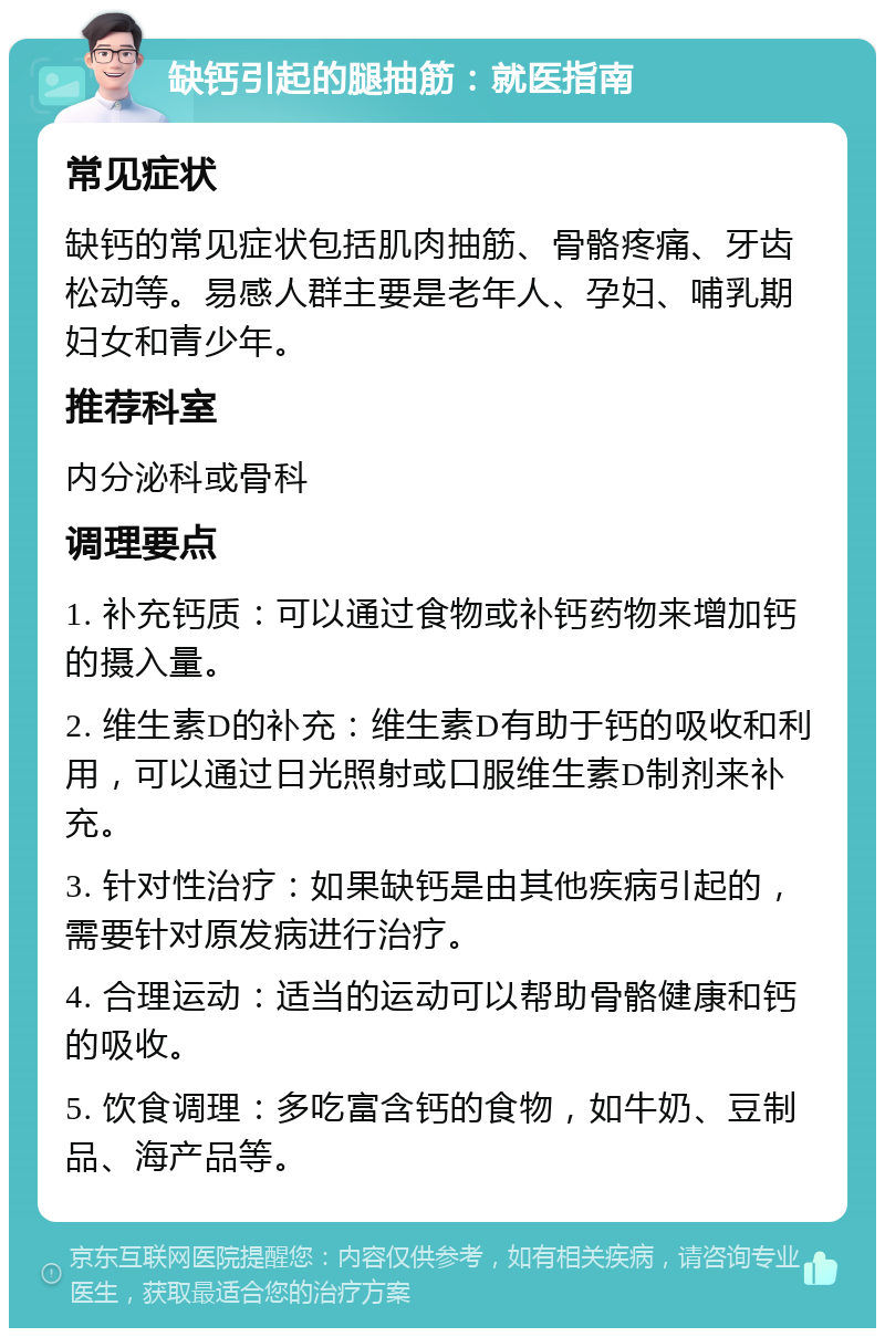 缺钙引起的腿抽筋：就医指南 常见症状 缺钙的常见症状包括肌肉抽筋、骨骼疼痛、牙齿松动等。易感人群主要是老年人、孕妇、哺乳期妇女和青少年。 推荐科室 内分泌科或骨科 调理要点 1. 补充钙质：可以通过食物或补钙药物来增加钙的摄入量。 2. 维生素D的补充：维生素D有助于钙的吸收和利用，可以通过日光照射或口服维生素D制剂来补充。 3. 针对性治疗：如果缺钙是由其他疾病引起的，需要针对原发病进行治疗。 4. 合理运动：适当的运动可以帮助骨骼健康和钙的吸收。 5. 饮食调理：多吃富含钙的食物，如牛奶、豆制品、海产品等。